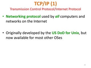 23
TCP/IP (1)
Transmission Control Protocol/Internet Protocol
• Networking protocol used by all computers and
networks on the Internet
• Originally developed by the US DoD for Unix, but
now available for most other OSes
 