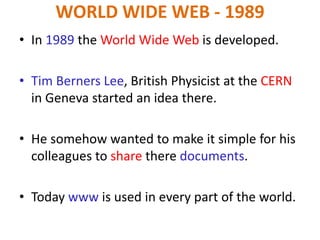 WORLD WIDE WEB - 1989
• In 1989 the World Wide Web is developed.
• Tim Berners Lee, British Physicist at the CERN
in Geneva started an idea there.
• He somehow wanted to make it simple for his
colleagues to share there documents.
• Today www is used in every part of the world.
 