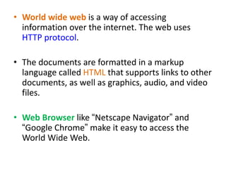 • World wide web is a way of accessing
information over the internet. The web uses
HTTP protocol.
• The documents are formatted in a markup
language called HTML that supports links to other
documents, as well as graphics, audio, and video
files.
• Web Browser like “Netscape Navigator” and
“Google Chrome” make it easy to access the
World Wide Web.
 