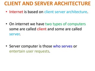 CLIENT AND SERVER ARCHITECTURE
• Internet is based on client server architecture.
• On internet we have two types of computers
some are called client and some are called
server.
• Server computer is those who serves or
entertain user requests.
 