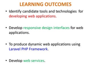 LEARNING OUTCOMES
• Identify candidate tools and technologies for
developing web applications.
• Develop responsive design interfaces for web
applications.
• To produce dynamic web applications using
Laravel PHP Framework.
• Develop web services.
 