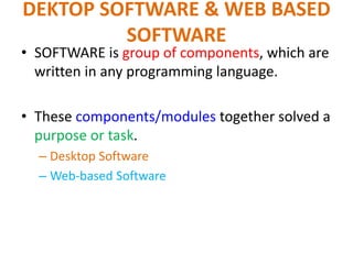 DEKTOP SOFTWARE & WEB BASED
SOFTWARE
• SOFTWARE is group of components, which are
written in any programming language.
• These components/modules together solved a
purpose or task.
– Desktop Software
– Web-based Software
 