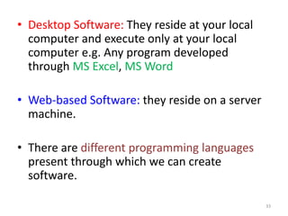 • Desktop Software: They reside at your local
computer and execute only at your local
computer e.g. Any program developed
through MS Excel, MS Word
• Web-based Software: they reside on a server
machine.
• There are different programming languages
present through which we can create
software.
33
 