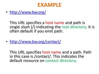 EXAMPLE
• http://www.bw.org/
This URL specifies a host name and path is
single slash (/) indicating the root directory. It is
often default if you emit path.
• http://www.bw.org/contact/
This URL specifies host name and a path. Path
in this case is /contact/. This indicates the
default resource on contact directory.
 