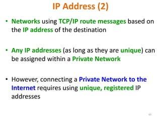 43
IP Address (2)
• Networks using TCP/IP route messages based on
the IP address of the destination
• Any IP addresses (as long as they are unique) can
be assigned within a Private Network
• However, connecting a Private Network to the
Internet requires using unique, registered IP
addresses
 