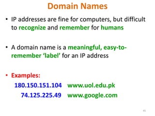 45
Domain Names
• IP addresses are fine for computers, but difficult
to recognize and remember for humans
• A domain name is a meaningful, easy-to-
remember ‘label’ for an IP address
• Examples:
180.150.151.104 www.uol.edu.pk
74.125.225.49 www.google.com
 