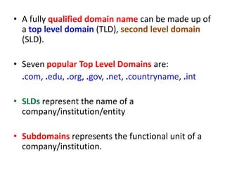 • A fully qualified domain name can be made up of
a top level domain (TLD), second level domain
(SLD).
• Seven popular Top Level Domains are:
.com, .edu, .org, .gov, .net, .countryname, .int
• SLDs represent the name of a
company/institution/entity
• Subdomains represents the functional unit of a
company/institution.
 