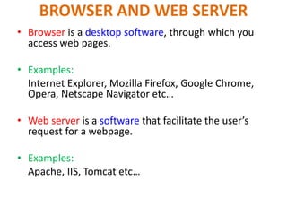 BROWSER AND WEB SERVER
• Browser is a desktop software, through which you
access web pages.
• Examples:
Internet Explorer, Mozilla Firefox, Google Chrome,
Opera, Netscape Navigator etc…
• Web server is a software that facilitate the user’s
request for a webpage.
• Examples:
Apache, IIS, Tomcat etc…
 