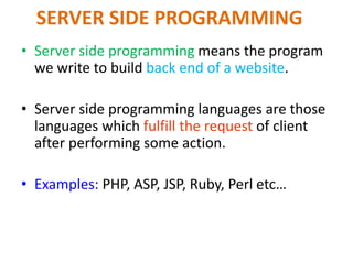 SERVER SIDE PROGRAMMING
• Server side programming means the program
we write to build back end of a website.
• Server side programming languages are those
languages which fulfill the request of client
after performing some action.
• Examples: PHP, ASP, JSP, Ruby, Perl etc…
 