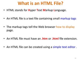 What is an HTML File?
• HTML stands for Hyper Text Markup Language.
• An HTML file is a text file containing small markup tags
• The markup tags tell the Web browser how to display
page.
• An HTML file must have an .htm or .html file extension.
• An HTML file can be created using a simple text editor .
53
 