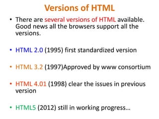 Versions of HTML
• There are several versions of HTML available.
Good news all the browsers support all the
versions.
• HTML 2.0 (1995) first standardized version
• HTML 3.2 (1997)Approved by www consortium
• HTML 4.01 (1998) clear the issues in previous
version
• HTML5 (2012) still in working progress…
 