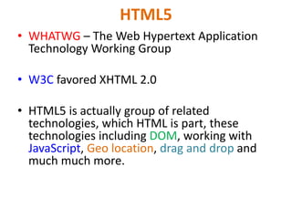 HTML5
• WHATWG – The Web Hypertext Application
Technology Working Group
• W3C favored XHTML 2.0
• HTML5 is actually group of related
technologies, which HTML is part, these
technologies including DOM, working with
JavaScript, Geo location, drag and drop and
much much more.
 