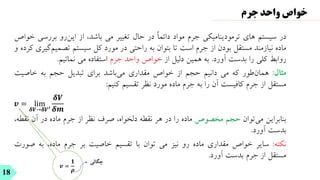 𝒗 =
𝟏
𝝆
‫در‬
‫سیستم‬
‫های‬
‫ترمودینامیکی‬
‫جرم‬
‫مواد‬
ً‫ا‬‫دائم‬
‫در‬
‫حال‬
‫تغییر‬
‫می‬
،‫باشد‬
‫از‬
‫‌رو‬
‫ن‬‫ای‬
‫بررسی‬
‫خواص‬
‫ماده‬
‫نیازمند‬
‫مستقل‬
‫بودن‬
‫از‬
‫جرم‬
‫است‬
‫تا‬
‫بتوان‬
‫به‬
‫راحتی‬
‫در‬
‫مورد‬
‫کل‬
‫سیستم‬
‫تصم‬
‫‌گیری‬
‫م‬‫ی‬
‫کرده‬
‫و‬
‫روابط‬
‫کلی‬
‫را‬
‫بدست‬
‫آورد‬
.
‫به‬
‫همین‬
‫دلیل‬
‫از‬
‫خواص‬
‫واحد‬
‫جرم‬
‫استفاده‬
‫می‬
‫نمائیم‬
.
‫مثال‬
:
‫‌طور‬
‫ن‬‫هما‬
‫که‬
‫می‬
‫دانیم‬
‫حجم‬
‫از‬
‫خواص‬
‫مقداری‬
‫‌باشد‬
‫ی‬‫م‬
‫برای‬
‫تبدیل‬
‫حجم‬
‫به‬
‫خاصیت‬
‫مستقل‬
‫از‬
‫جرم‬
‫کافیست‬
‫آن‬
‫را‬
‫به‬
‫جرم‬
‫ماده‬
‫مورد‬
‫نظر‬
‫تقسیم‬
‫کنیم‬
:
𝒗 = lim
𝜹𝑽→𝜹𝑽′
𝜹𝑽
𝜹𝒎
‫بنابراین‬
‫‌توان‬
‫ی‬‫م‬
‫حجم‬
‫مخصوص‬
‫ماده‬
‫را‬
‫در‬
‫هر‬
‫نقطه‬
،‫دلخواه‬
‫صرف‬
‫نظر‬
‫از‬
‫جرم‬
‫ماده‬
‫در‬
‫آن‬
‫نقط‬
،‫ه‬
‫بدست‬
‫آورد‬
.
‫نکته‬
:
‫سایر‬
‫خواص‬
‫مقداری‬
‫ماده‬
‫رو‬
‫نیز‬
‫می‬
‫توان‬
‫با‬
‫تقسیم‬
‫خاصیت‬
‫بر‬
‫جرم‬
،‫ماده‬
‫به‬
‫ص‬
‫ورت‬
‫مستقل‬
‫از‬
‫جرم‬
‫بدست‬
‫آورد‬
.
18
‫جرم‬ ‫واحد‬ ‫خواص‬
‫چگال‬
‫ی‬
 