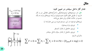 ‫فشار‬
‫گاز‬
‫داخل‬
‫سیلندر‬
‫در‬
‫تعیین‬
‫کنید‬
:
‫حل‬
:
‫در‬
‫‌های‬
‫م‬‫سیست‬
‫ترمودینامیکی‬
‫با‬
‫فرآیندهای‬
‫تعادلی‬
‫س‬
‫ر‬
‫و‬
‫کار‬
‫داریم‬
.
‫از‬
‫طرفی‬
‫طبق‬
‫قانون‬
‫دوم‬
‫نیوتون‬
‫برآیند‬
‫نیروهای‬
‫وارد‬
‫به‬
‫یک‬
‫جسم‬
‫در‬
‫حالت‬
‫تعادل‬
‫برابر‬
‫صفر‬
‫‌باشد‬
‫ی‬‫م‬
.
‫نیروهای‬
‫موجود‬
‫در‬
‫این‬
‫سیستم‬
‫مورد‬
‫بررسی‬
‫عبارتند‬
‫از‬
:
▪
‫نیروی‬
‫وزن‬
‫پیستون‬
▪
‫نیروی‬
‫حاصل‬
‫از‬
‫فشار‬
‫اتمسفر‬
▪
‫نیروی‬
‫حاصل‬
‫از‬
‫فشار‬
‫سیال‬
‫داخل‬
‫سیلندر‬
‫بنابراین‬
‫داریم‬
:
20
‫مثال‬
෍ 𝐹 = 0 ⇒ ෍ 𝐹↑ − ෍ 𝐹↓ = 0 ⇒ 𝑃𝐴 − 𝑃𝑎𝑡𝑚𝐴 + 𝑚𝑔 = 0
A = 0.04 m2
P = ?
Patm = 0.97 bar
m = 60 kg
 