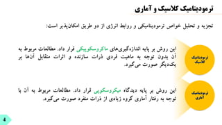 4
‫آماری‬ ‫و‬ ‫کالسیک‬ ‫ترمودینامیک‬
‫است‬ ‫پذیر‬‫امکان‬ ‫طریق‬ ‫دو‬ ‫از‬ ‫انرژی‬ ‫روابط‬ ‫و‬ ‫ترمودینامیکی‬ ‫خواص‬ ‫تحلیل‬ ‫و‬ ‫تجزیه‬
:
‫ترمودینامیک‬
‫آماری‬
‫ترمودینامیک‬
‫کالسیک‬
‫این‬
‫روش‬
‫بر‬
‫پایه‬
‫دیدگاه‬
‫میکروسکوپی‬
‫قرار‬
‫داد‬
.
‫مطالعات‬
‫مربوط‬
‫به‬
‫آ‬
‫ن‬
‫با‬
‫توجه‬
‫به‬
‫رفتار‬
‫آماری‬
‫گروه‬
‫زیادی‬
‫از‬
‫ذرات‬
‫منفرد‬
‫صورت‬
‫گیرد‬‫می‬
.
‫این‬
‫روش‬
‫بر‬
‫پایه‬
‫های‬‫گیری‬‫اندازه‬
‫ماکروسکوپیکی‬
‫قرار‬
‫داد‬
.
‫مطالعات‬
‫م‬
‫ربوط‬
‫به‬
‫آن‬
‫بدون‬
‫توجه‬
‫به‬
‫ماهیت‬
‫فردی‬
‫ذرات‬
‫سازنده‬
‫و‬
‫اثرات‬
‫متقابل‬
‫ها‬‫آن‬
‫بر‬
‫دیگر‬‫یک‬
‫صورت‬
‫گیرد‬‫می‬
.
 