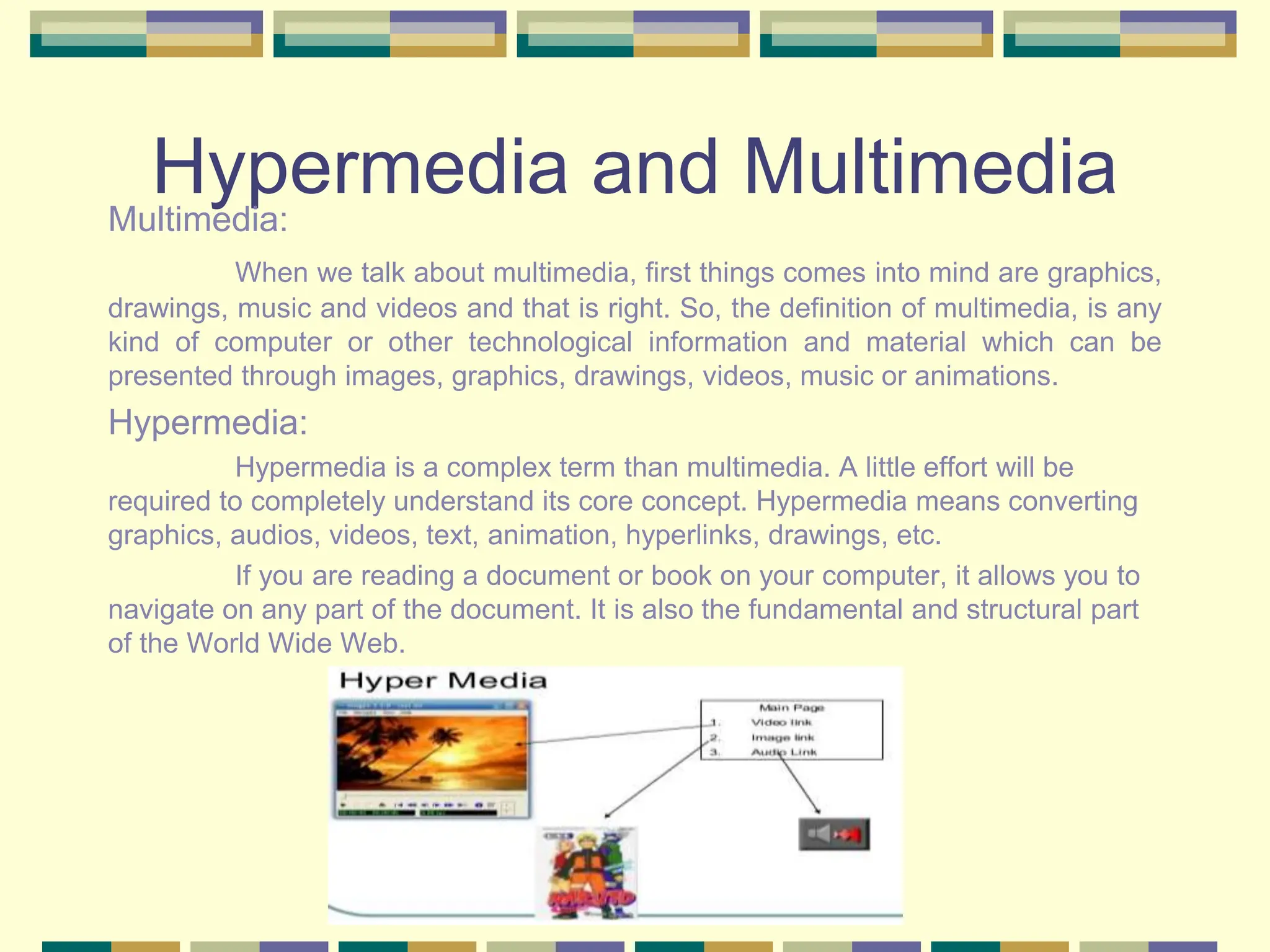 Hypermedia and Multimedia
Multimedia:
When we talk about multimedia, first things comes into mind are graphics,
drawings, music and videos and that is right. So, the definition of multimedia, is any
kind of computer or other technological information and material which can be
presented through images, graphics, drawings, videos, music or animations.
Hypermedia:
Hypermedia is a complex term than multimedia. A little effort will be
required to completely understand its core concept. Hypermedia means converting
graphics, audios, videos, text, animation, hyperlinks, drawings, etc.
If you are reading a document or book on your computer, it allows you to
navigate on any part of the document. It is also the fundamental and structural part
of the World Wide Web.
 