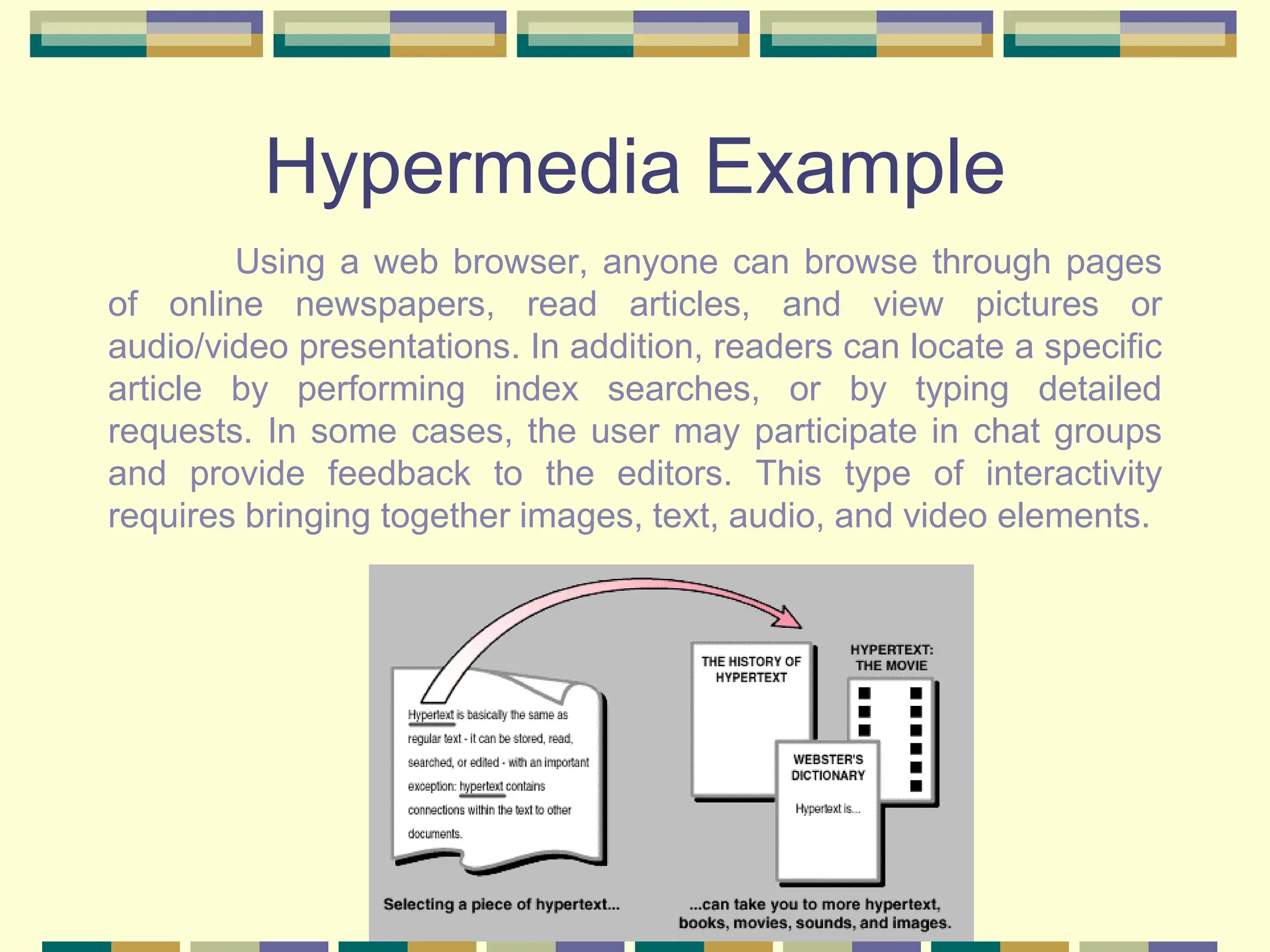 Hypermedia Example
Using a web browser, anyone can browse through pages
of online newspapers, read articles, and view pictures or
audio/video presentations. In addition, readers can locate a specific
article by performing index searches, or by typing detailed
requests. In some cases, the user may participate in chat groups
and provide feedback to the editors. This type of interactivity
requires bringing together images, text, audio, and video elements.
 
