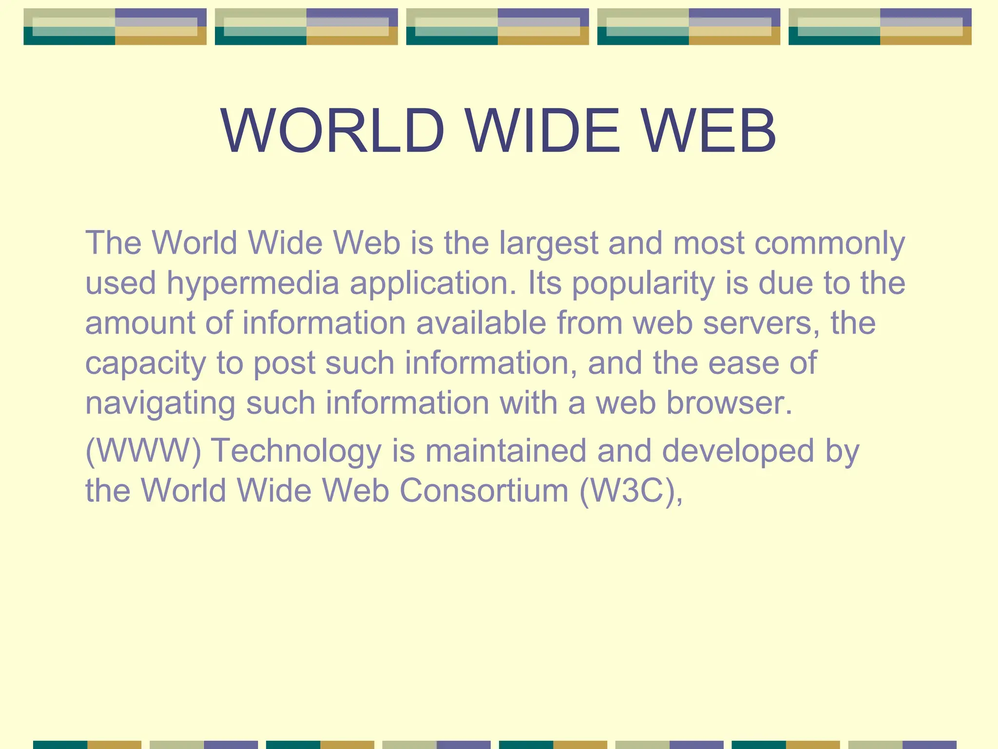 WORLD WIDE WEB
The World Wide Web is the largest and most commonly
used hypermedia application. Its popularity is due to the
amount of information available from web servers, the
capacity to post such information, and the ease of
navigating such information with a web browser.
(WWW) Technology is maintained and developed by
the World Wide Web Consortium (W3C),
 