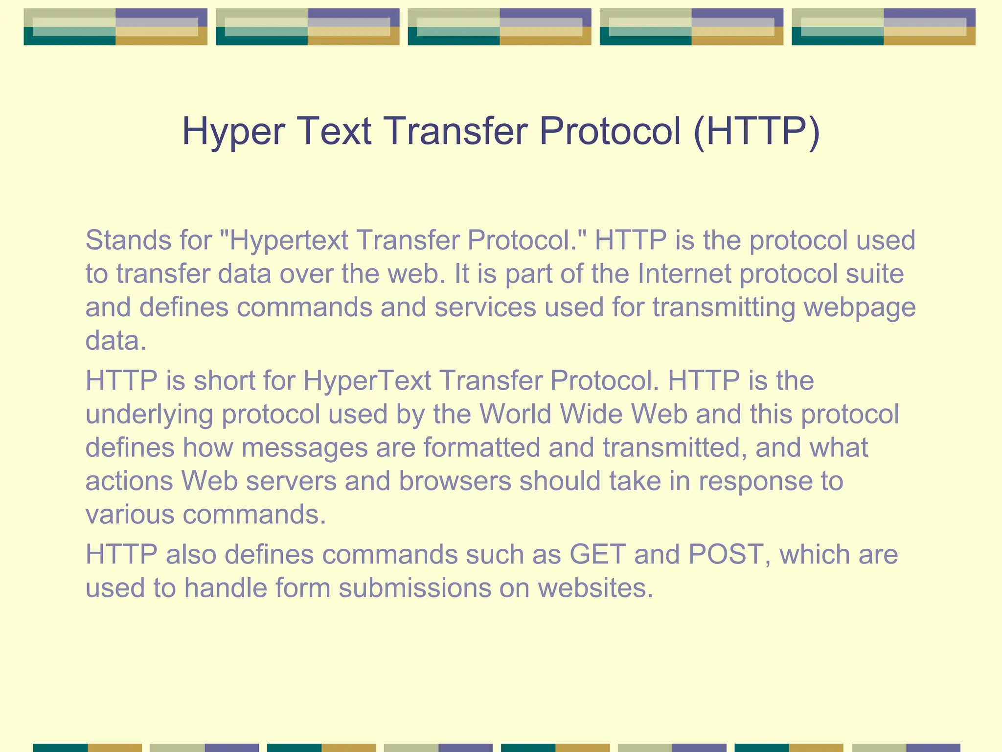 Hyper Text Transfer Protocol (HTTP)
Stands for "Hypertext Transfer Protocol." HTTP is the protocol used
to transfer data over the web. It is part of the Internet protocol suite
and defines commands and services used for transmitting webpage
data.
HTTP is short for HyperText Transfer Protocol. HTTP is the
underlying protocol used by the World Wide Web and this protocol
defines how messages are formatted and transmitted, and what
actions Web servers and browsers should take in response to
various commands.
HTTP also defines commands such as GET and POST, which are
used to handle form submissions on websites.
 