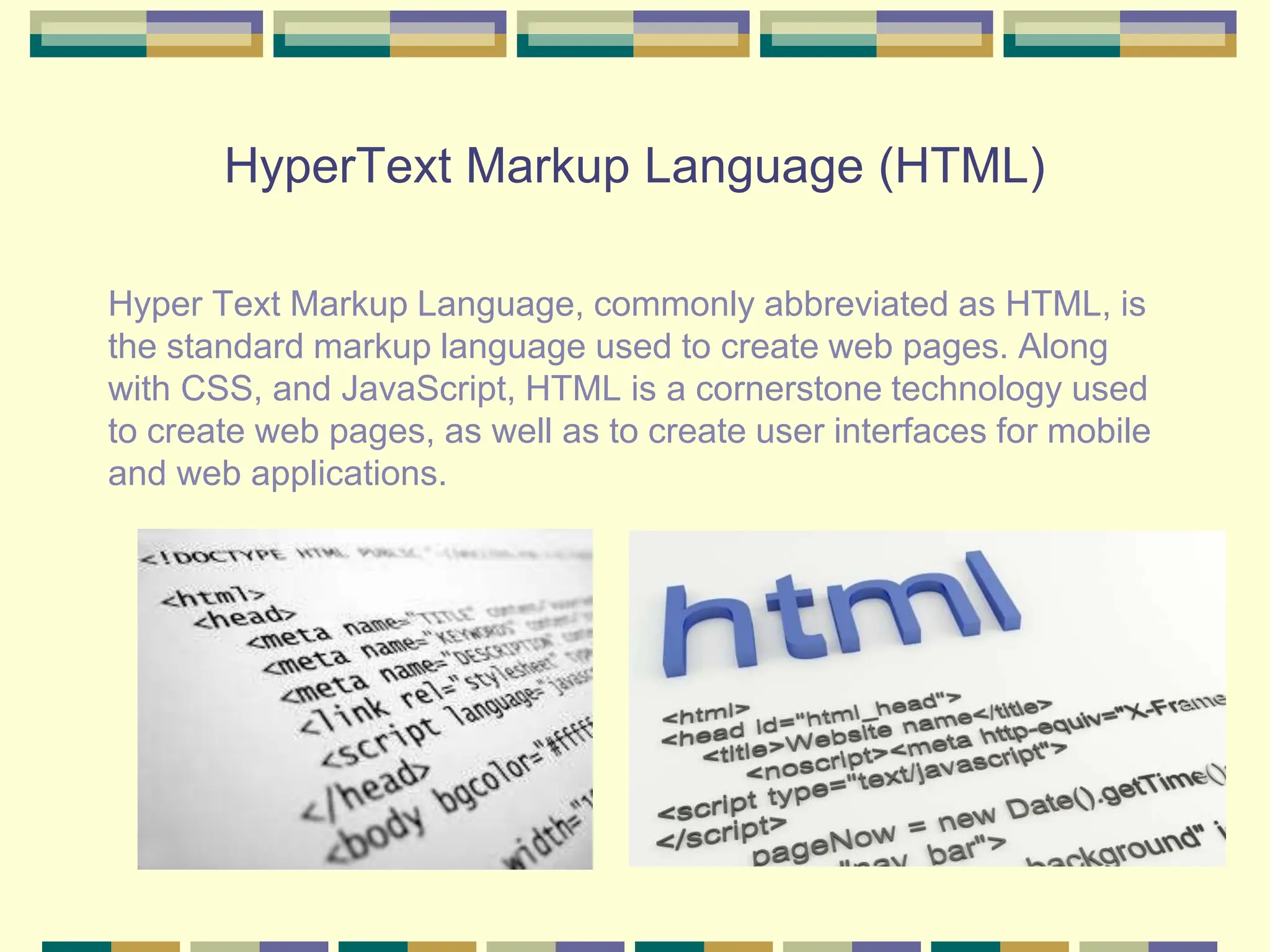 HyperText Markup Language (HTML)
Hyper Text Markup Language, commonly abbreviated as HTML, is
the standard markup language used to create web pages. Along
with CSS, and JavaScript, HTML is a cornerstone technology used
to create web pages, as well as to create user interfaces for mobile
and web applications.
 