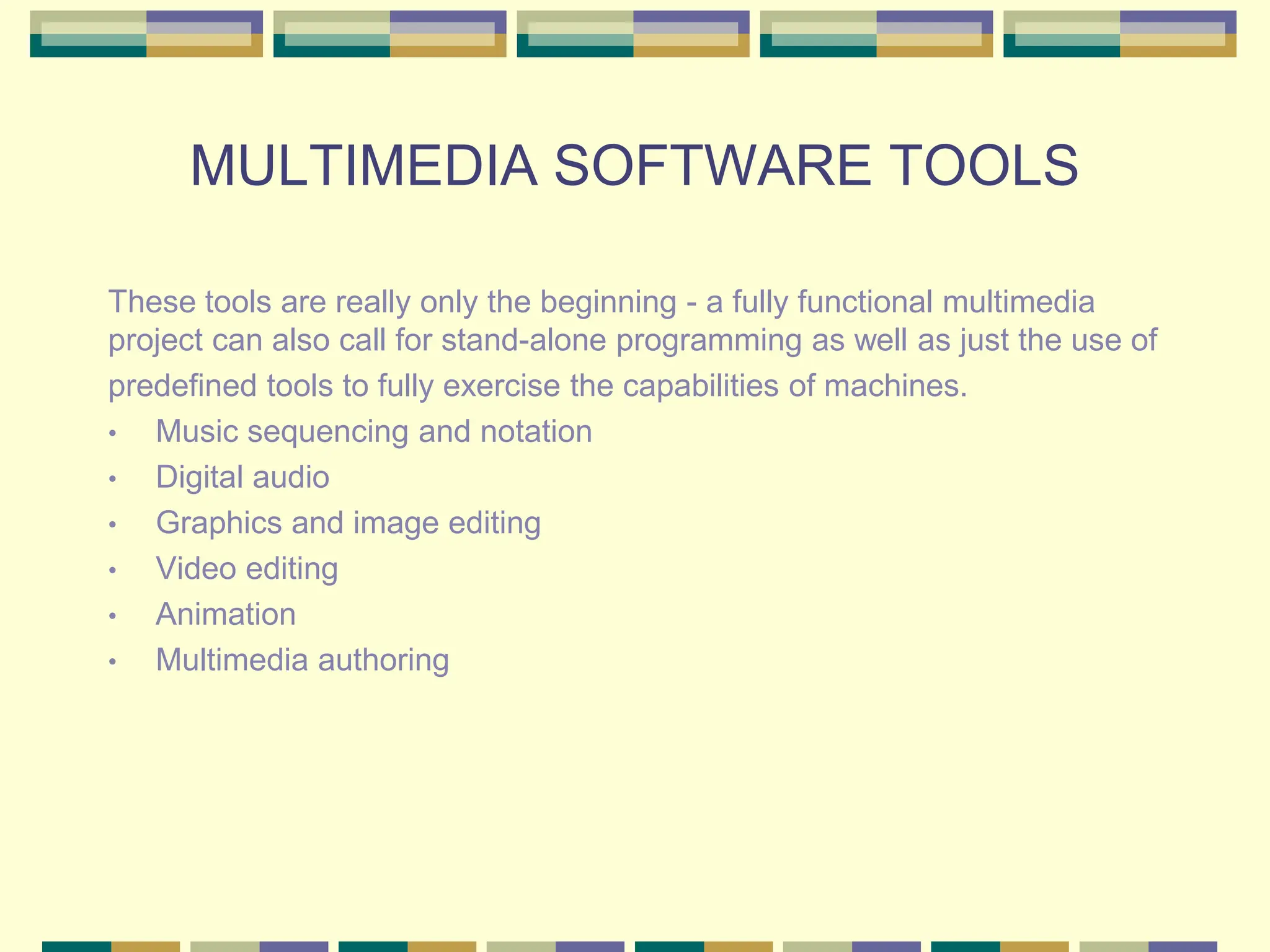 MULTIMEDIA SOFTWARE TOOLS
These tools are really only the beginning - a fully functional multimedia
project can also call for stand-alone programming as well as just the use of
predefined tools to fully exercise the capabilities of machines.
• Music sequencing and notation
• Digital audio
• Graphics and image editing
• Video editing
• Animation
• Multimedia authoring
 