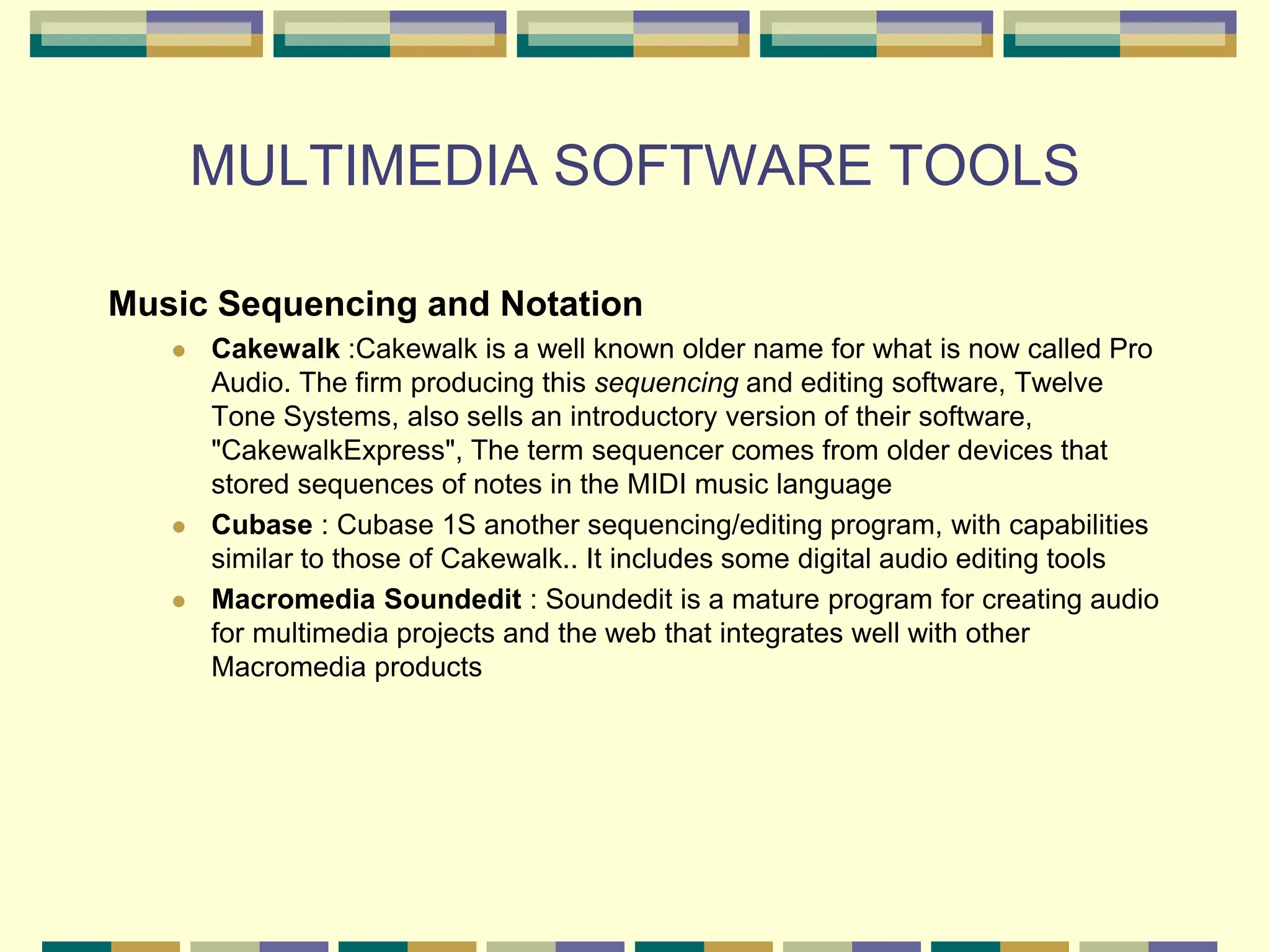 MULTIMEDIA SOFTWARE TOOLS
Music Sequencing and Notation
 Cakewalk :Cakewalk is a well known older name for what is now called Pro
Audio. The firm producing this sequencing and editing software, Twelve
Tone Systems, also sells an introductory version of their software,
"CakewalkExpress", The term sequencer comes from older devices that
stored sequences of notes in the MIDI music language
 Cubase : Cubase 1S another sequencing/editing program, with capabilities
similar to those of Cakewalk.. It includes some digital audio editing tools
 Macromedia Soundedit : Soundedit is a mature program for creating audio
for multimedia projects and the web that integrates well with other
Macromedia products
 