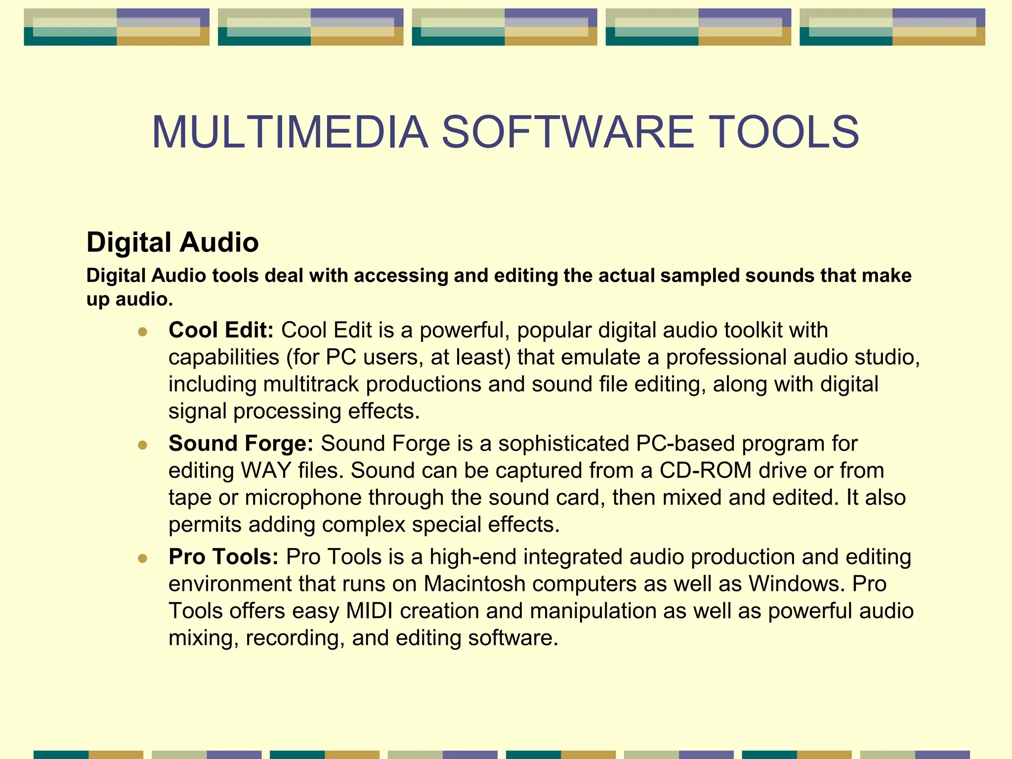 MULTIMEDIA SOFTWARE TOOLS
Digital Audio
Digital Audio tools deal with accessing and editing the actual sampled sounds that make
up audio.
 Cool Edit: Cool Edit is a powerful, popular digital audio toolkit with
capabilities (for PC users, at least) that emulate a professional audio studio,
including multitrack productions and sound file editing, along with digital
signal processing effects.
 Sound Forge: Sound Forge is a sophisticated PC-based program for
editing WAY files. Sound can be captured from a CD-ROM drive or from
tape or microphone through the sound card, then mixed and edited. It also
permits adding complex special effects.
 Pro Tools: Pro Tools is a high-end integrated audio production and editing
environment that runs on Macintosh computers as well as Windows. Pro
Tools offers easy MIDI creation and manipulation as well as powerful audio
mixing, recording, and editing software.
 