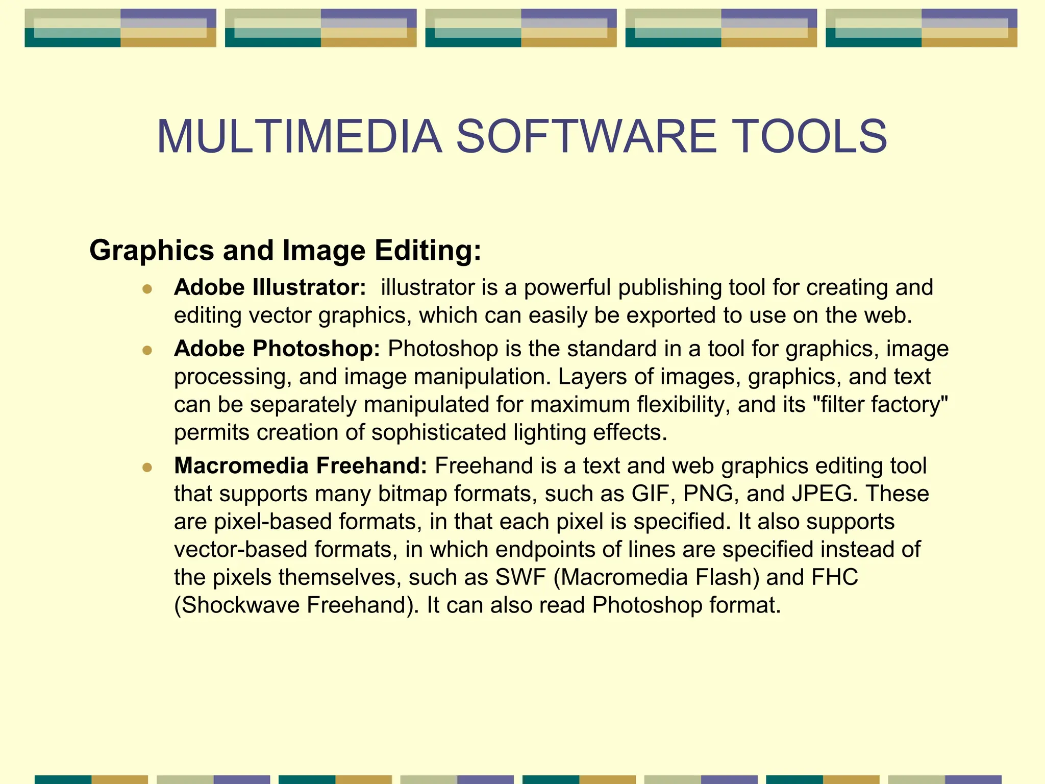 MULTIMEDIA SOFTWARE TOOLS
Graphics and Image Editing:
 Adobe Illustrator: illustrator is a powerful publishing tool for creating and
editing vector graphics, which can easily be exported to use on the web.
 Adobe Photoshop: Photoshop is the standard in a tool for graphics, image
processing, and image manipulation. Layers of images, graphics, and text
can be separately manipulated for maximum flexibility, and its "filter factory"
permits creation of sophisticated lighting effects.
 Macromedia Freehand: Freehand is a text and web graphics editing tool
that supports many bitmap formats, such as GIF, PNG, and JPEG. These
are pixel-based formats, in that each pixel is specified. It also supports
vector-based formats, in which endpoints of lines are specified instead of
the pixels themselves, such as SWF (Macromedia Flash) and FHC
(Shockwave Freehand). It can also read Photoshop format.
 