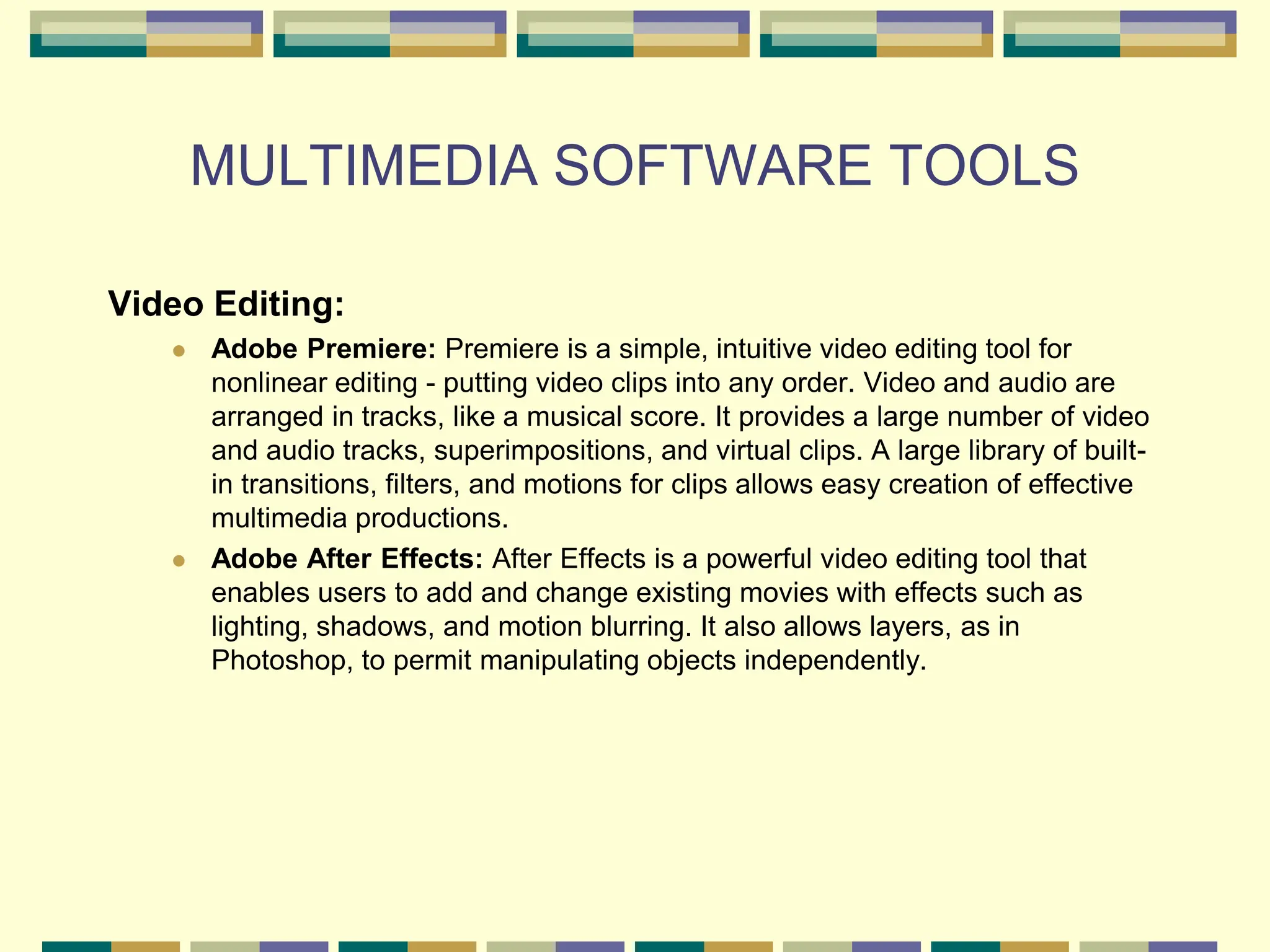 MULTIMEDIA SOFTWARE TOOLS
Video Editing:
 Adobe Premiere: Premiere is a simple, intuitive video editing tool for
nonlinear editing - putting video clips into any order. Video and audio are
arranged in tracks, like a musical score. It provides a large number of video
and audio tracks, superimpositions, and virtual clips. A large library of built-
in transitions, filters, and motions for clips allows easy creation of effective
multimedia productions.
 Adobe After Effects: After Effects is a powerful video editing tool that
enables users to add and change existing movies with effects such as
lighting, shadows, and motion blurring. It also allows layers, as in
Photoshop, to permit manipulating objects independently.
 