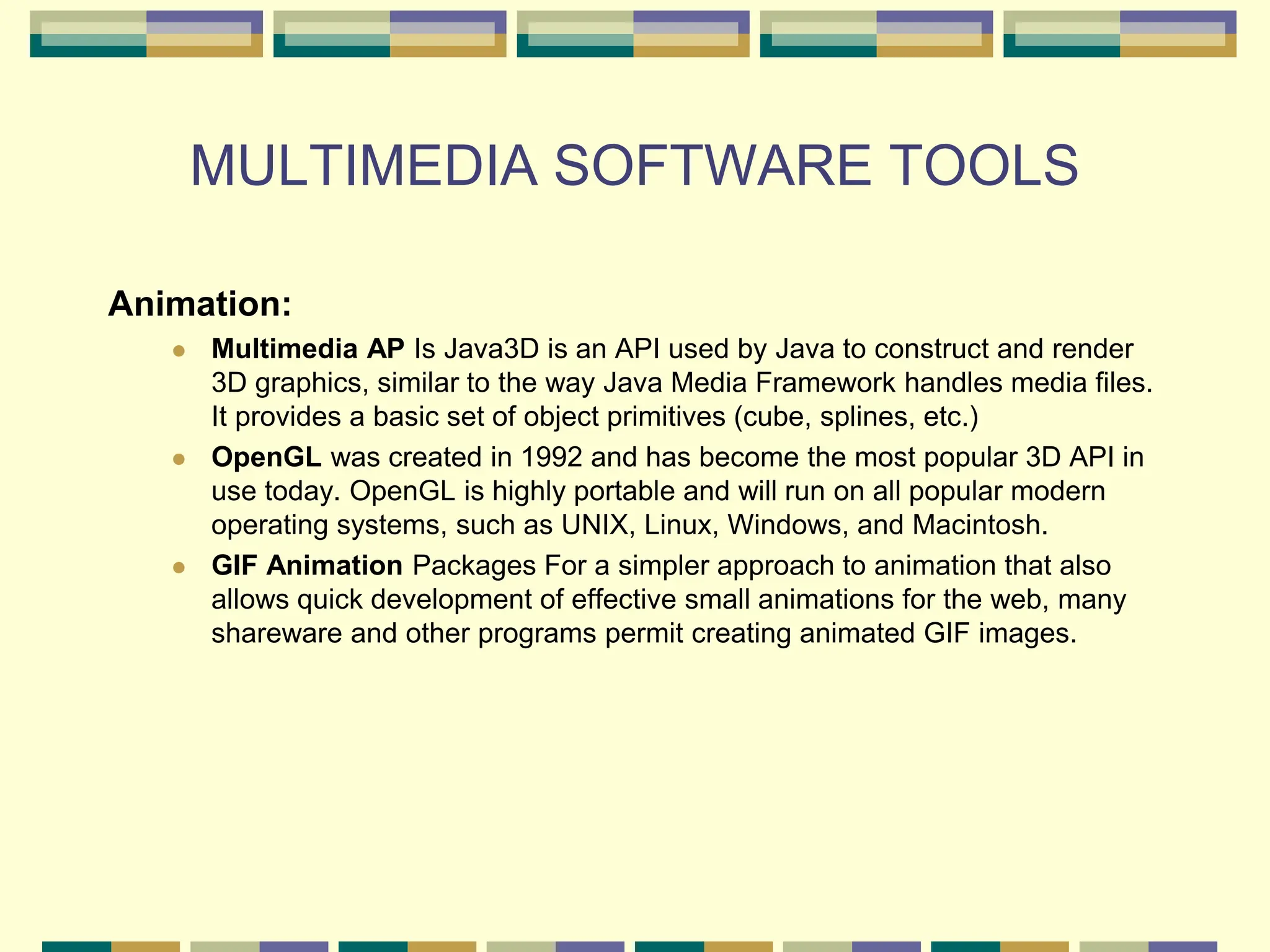 MULTIMEDIA SOFTWARE TOOLS
Animation:
 Multimedia AP Is Java3D is an API used by Java to construct and render
3D graphics, similar to the way Java Media Framework handles media files.
It provides a basic set of object primitives (cube, splines, etc.)
 OpenGL was created in 1992 and has become the most popular 3D API in
use today. OpenGL is highly portable and will run on all popular modern
operating systems, such as UNIX, Linux, Windows, and Macintosh.
 GIF Animation Packages For a simpler approach to animation that also
allows quick development of effective small animations for the web, many
shareware and other programs permit creating animated GIF images.
 