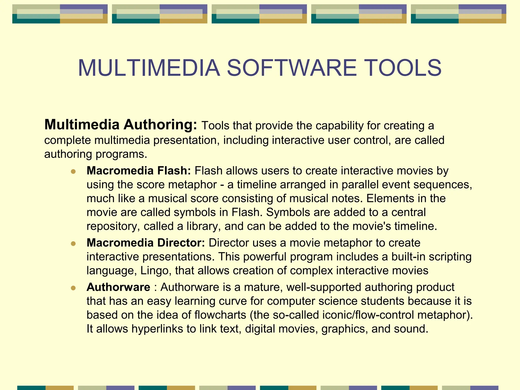 MULTIMEDIA SOFTWARE TOOLS
Multimedia Authoring: Tools that provide the capability for creating a
complete multimedia presentation, including interactive user control, are called
authoring programs.
 Macromedia Flash: Flash allows users to create interactive movies by
using the score metaphor - a timeline arranged in parallel event sequences,
much like a musical score consisting of musical notes. Elements in the
movie are called symbols in Flash. Symbols are added to a central
repository, called a library, and can be added to the movie's timeline.
 Macromedia Director: Director uses a movie metaphor to create
interactive presentations. This powerful program includes a built-in scripting
language, Lingo, that allows creation of complex interactive movies
 Authorware : Authorware is a mature, well-supported authoring product
that has an easy learning curve for computer science students because it is
based on the idea of flowcharts (the so-called iconic/flow-control metaphor).
It allows hyperlinks to link text, digital movies, graphics, and sound.
 