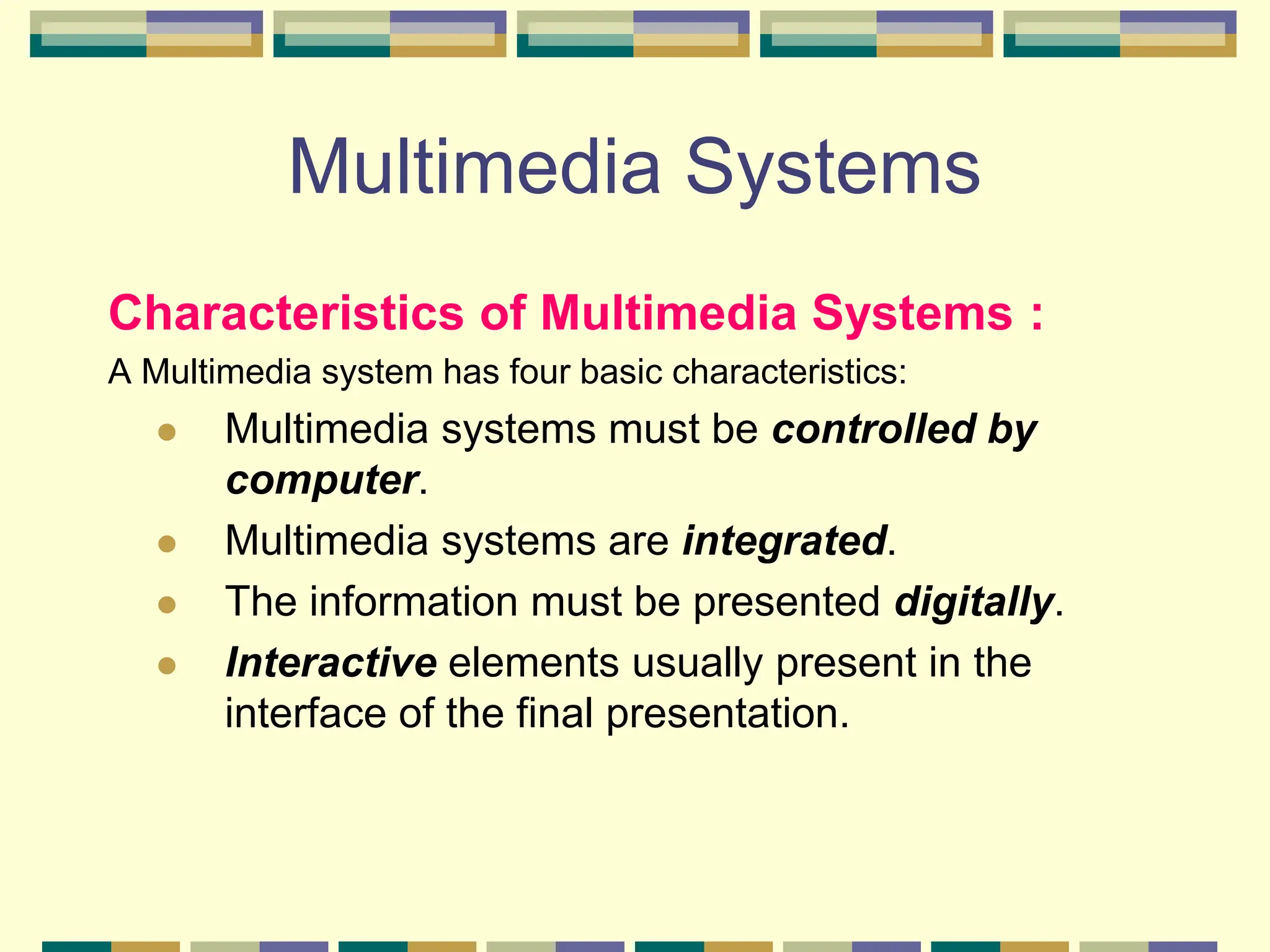 Multimedia Systems
Characteristics of Multimedia Systems :
A Multimedia system has four basic characteristics:
 Multimedia systems must be controlled by
computer.
 Multimedia systems are integrated.
 The information must be presented digitally.
 Interactive elements usually present in the
interface of the final presentation.
 