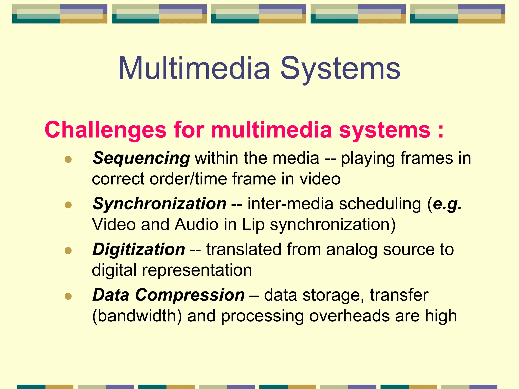 Multimedia Systems
Challenges for multimedia systems :
 Sequencing within the media -- playing frames in
correct order/time frame in video
 Synchronization -- inter-media scheduling (e.g.
Video and Audio in Lip synchronization)
 Digitization -- translated from analog source to
digital representation
 Data Compression – data storage, transfer
(bandwidth) and processing overheads are high
 