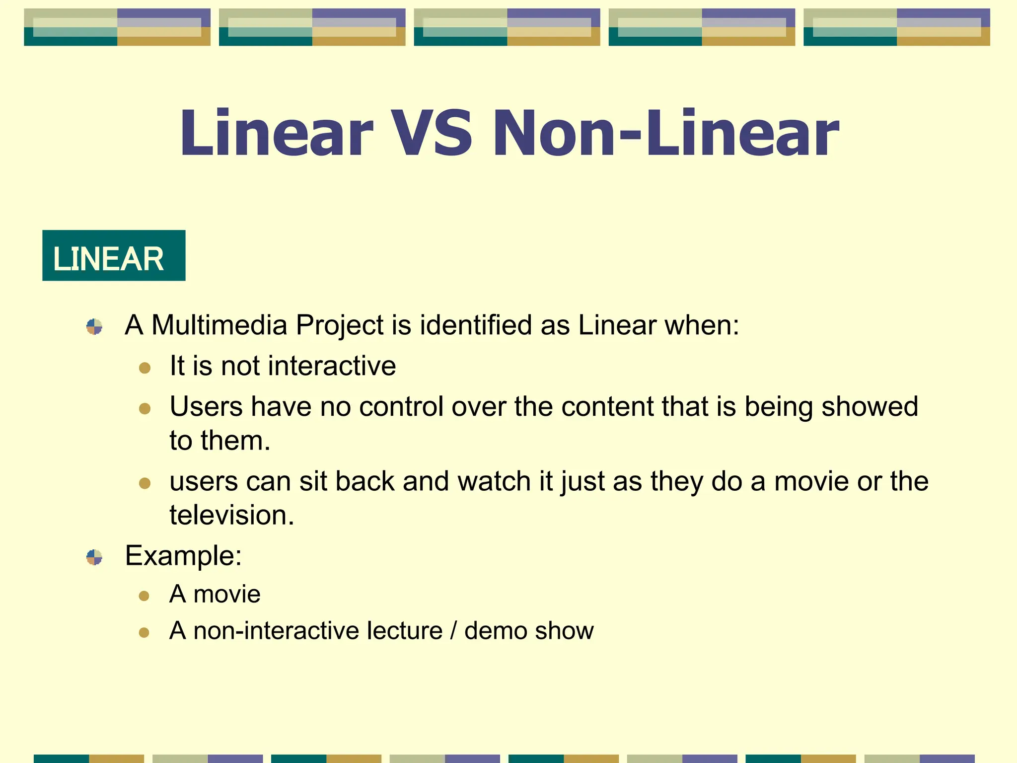 Linear VS Non-Linear
A Multimedia Project is identified as Linear when:
 It is not interactive
 Users have no control over the content that is being showed
to them.
 users can sit back and watch it just as they do a movie or the
television.
Example:
 A movie
 A non-interactive lecture / demo show
LINEAR
 