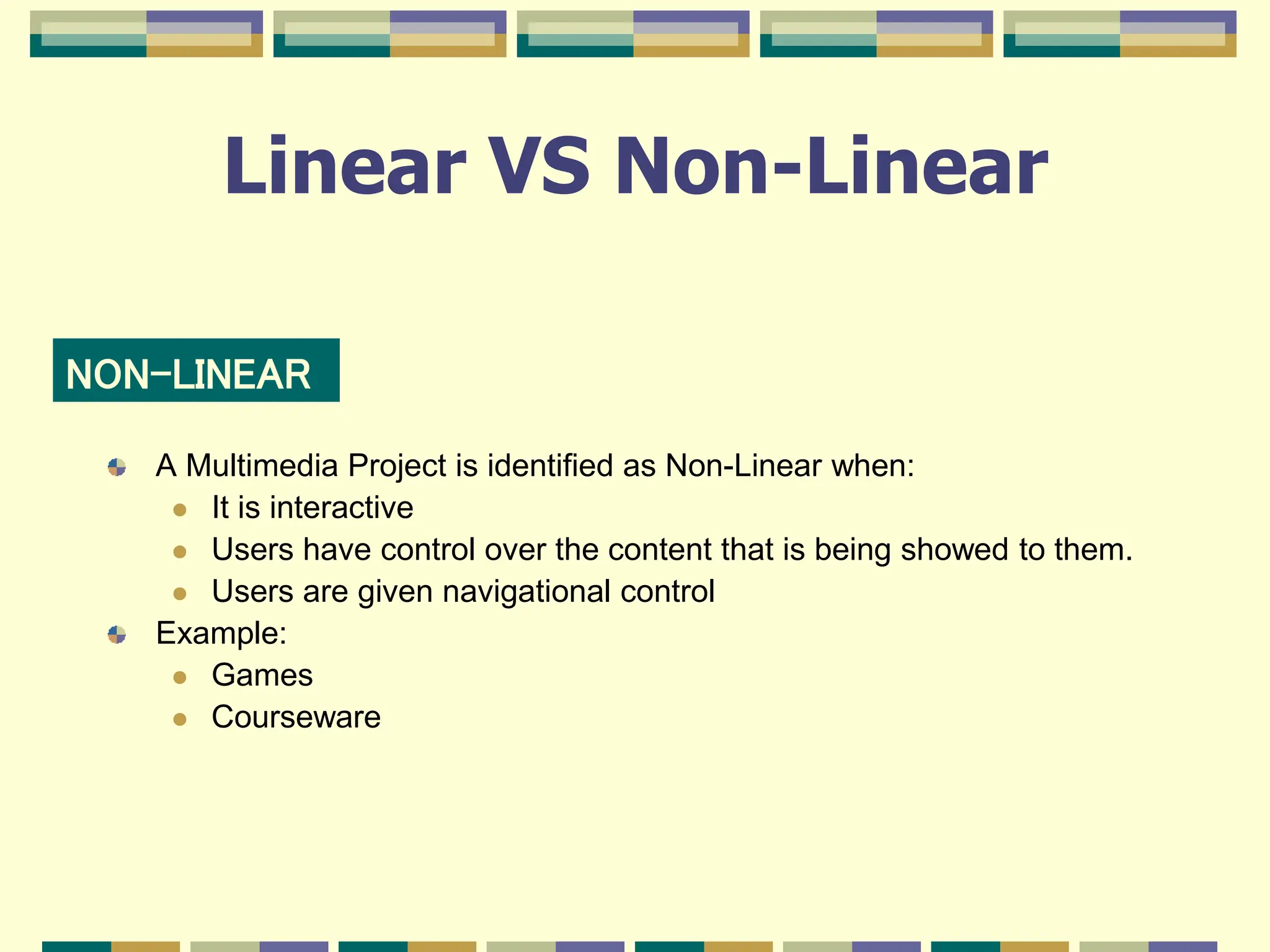 Linear VS Non-Linear
A Multimedia Project is identified as Non-Linear when:
 It is interactive
 Users have control over the content that is being showed to them.
 Users are given navigational control
Example:
 Games
 Courseware
NON-LINEAR
 