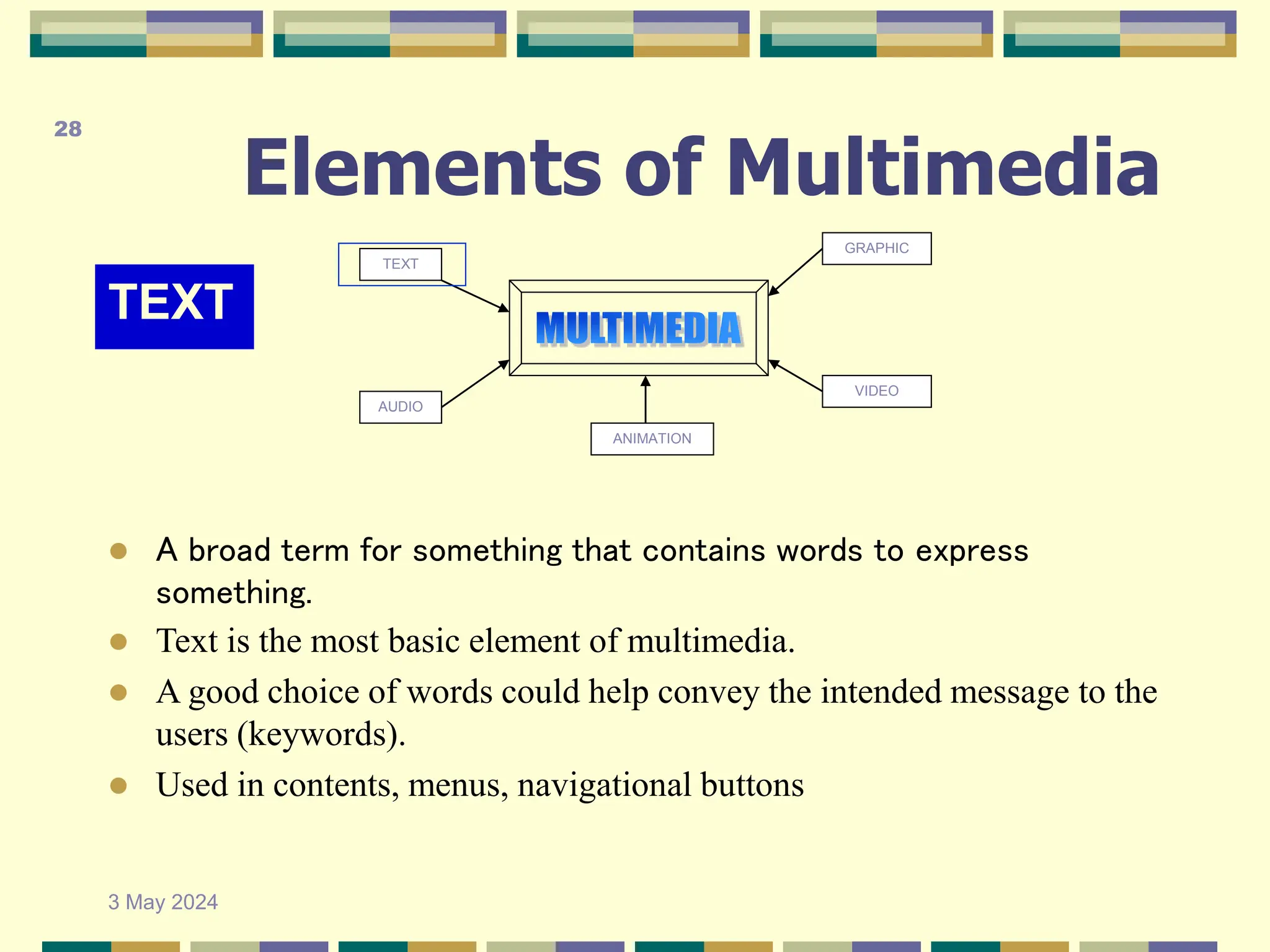 Elements of Multimedia
TEXT
TEXT
AUDIO
GRAPHIC
VIDEO
ANIMATION
 A broad term for something that contains words to express
something.
 Text is the most basic element of multimedia.
 A good choice of words could help convey the intended message to the
users (keywords).
 Used in contents, menus, navigational buttons
3 May 2024
28
 