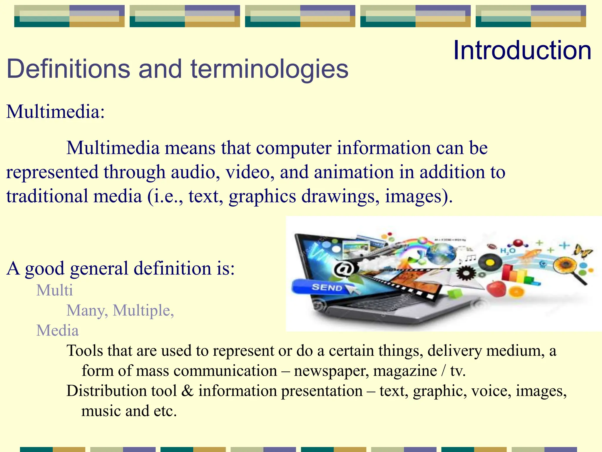 Definitions and terminologies
Multimedia:
Multimedia means that computer information can be
represented through audio, video, and animation in addition to
traditional media (i.e., text, graphics drawings, images).
A good general definition is:
Multi
Many, Multiple,
Media
Tools that are used to represent or do a certain things, delivery medium, a
form of mass communication – newspaper, magazine / tv.
Distribution tool & information presentation – text, graphic, voice, images,
music and etc.
Introduction
 