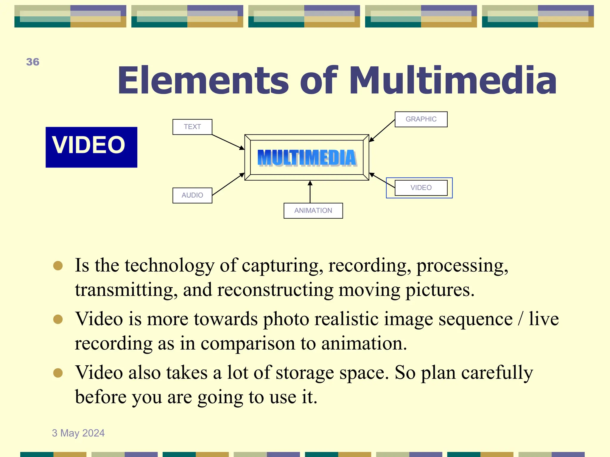 Elements of Multimedia
VIDEO
TEXT
AUDIO
GRAPHIC
VIDEO
ANIMATION
 Is the technology of capturing, recording, processing,
transmitting, and reconstructing moving pictures.
 Video is more towards photo realistic image sequence / live
recording as in comparison to animation.
 Video also takes a lot of storage space. So plan carefully
before you are going to use it.
3 May 2024
36
 