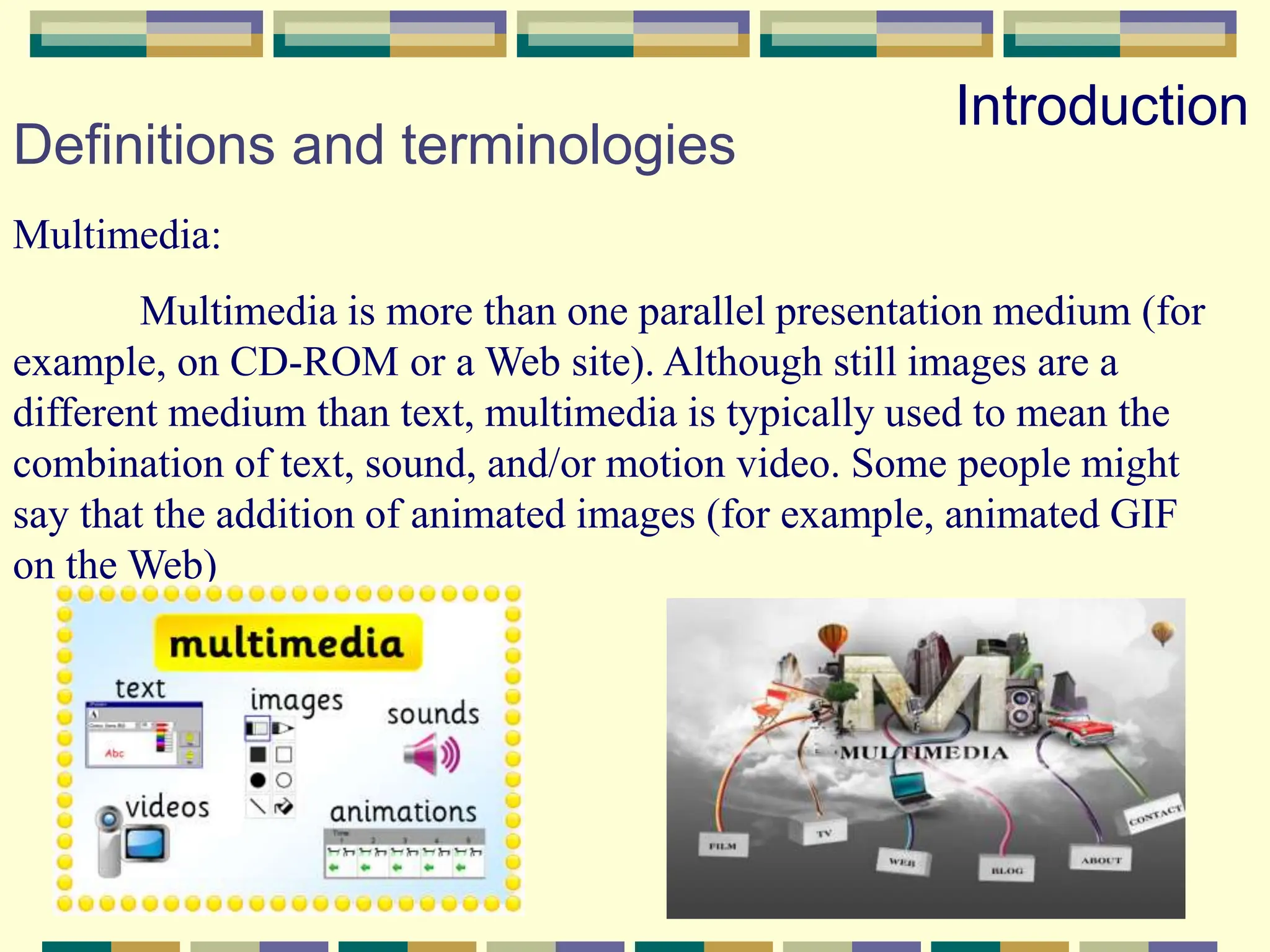Definitions and terminologies
Multimedia:
Multimedia is more than one parallel presentation medium (for
example, on CD-ROM or a Web site). Although still images are a
different medium than text, multimedia is typically used to mean the
combination of text, sound, and/or motion video. Some people might
say that the addition of animated images (for example, animated GIF
on the Web)
Introduction
 