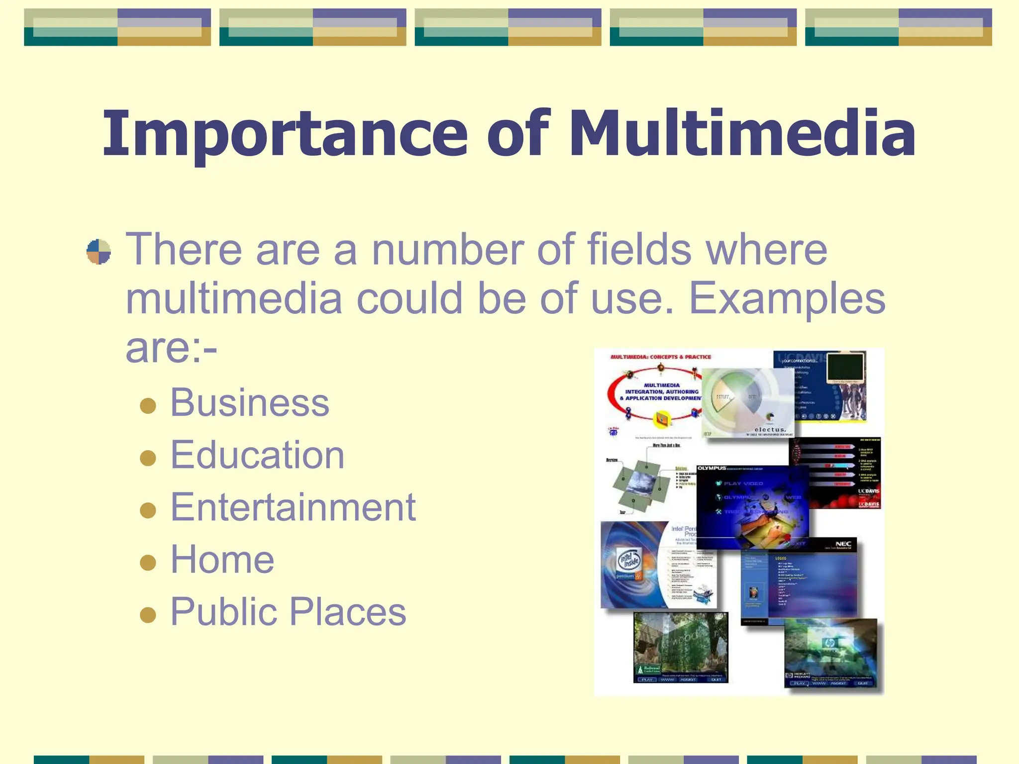 Importance of Multimedia
There are a number of fields where
multimedia could be of use. Examples
are:-
 Business
 Education
 Entertainment
 Home
 Public Places
 