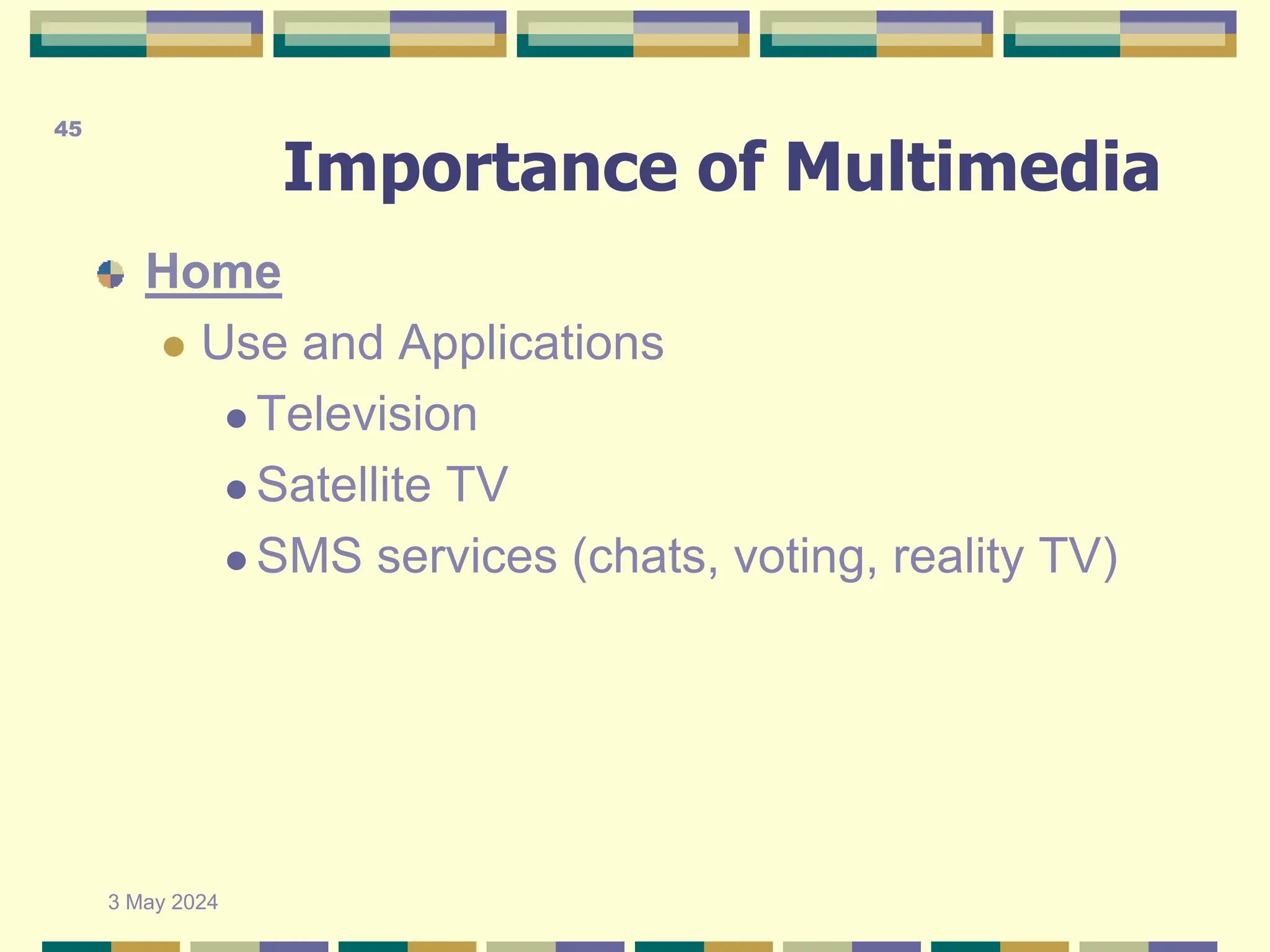 Importance of Multimedia
Home
 Use and Applications
 Television
 Satellite TV
 SMS services (chats, voting, reality TV)
3 May 2024
45
 