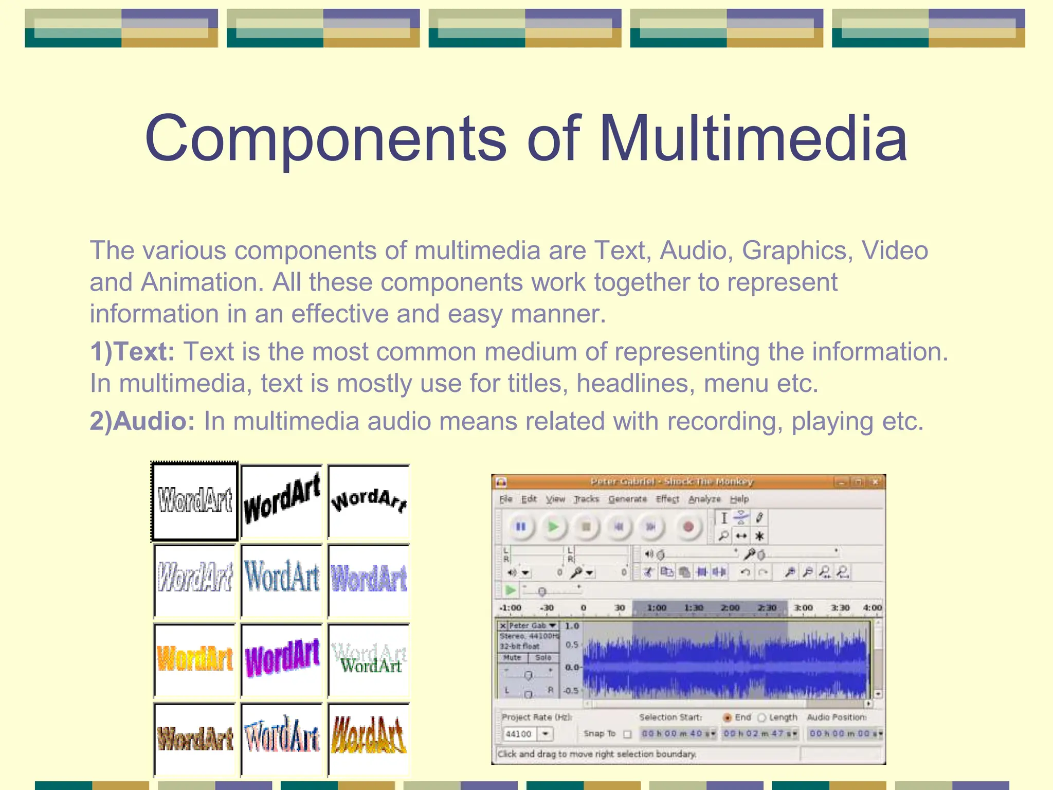 Components of Multimedia
The various components of multimedia are Text, Audio, Graphics, Video
and Animation. All these components work together to represent
information in an effective and easy manner.
1)Text: Text is the most common medium of representing the information.
In multimedia, text is mostly use for titles, headlines, menu etc.
2)Audio: In multimedia audio means related with recording, playing etc.
 