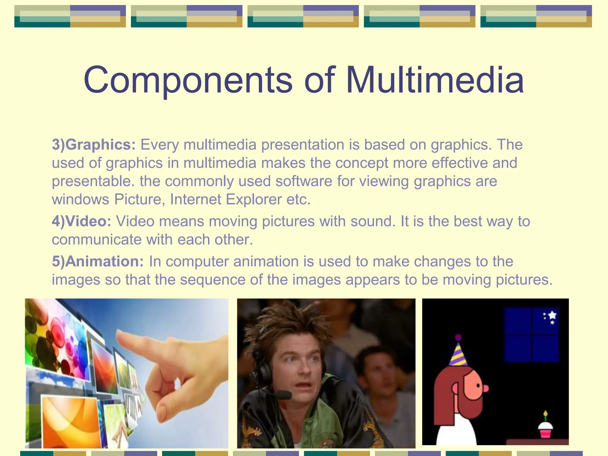 Components of Multimedia
3)Graphics: Every multimedia presentation is based on graphics. The
used of graphics in multimedia makes the concept more effective and
presentable. the commonly used software for viewing graphics are
windows Picture, Internet Explorer etc.
4)Video: Video means moving pictures with sound. It is the best way to
communicate with each other.
5)Animation: In computer animation is used to make changes to the
images so that the sequence of the images appears to be moving pictures.
 