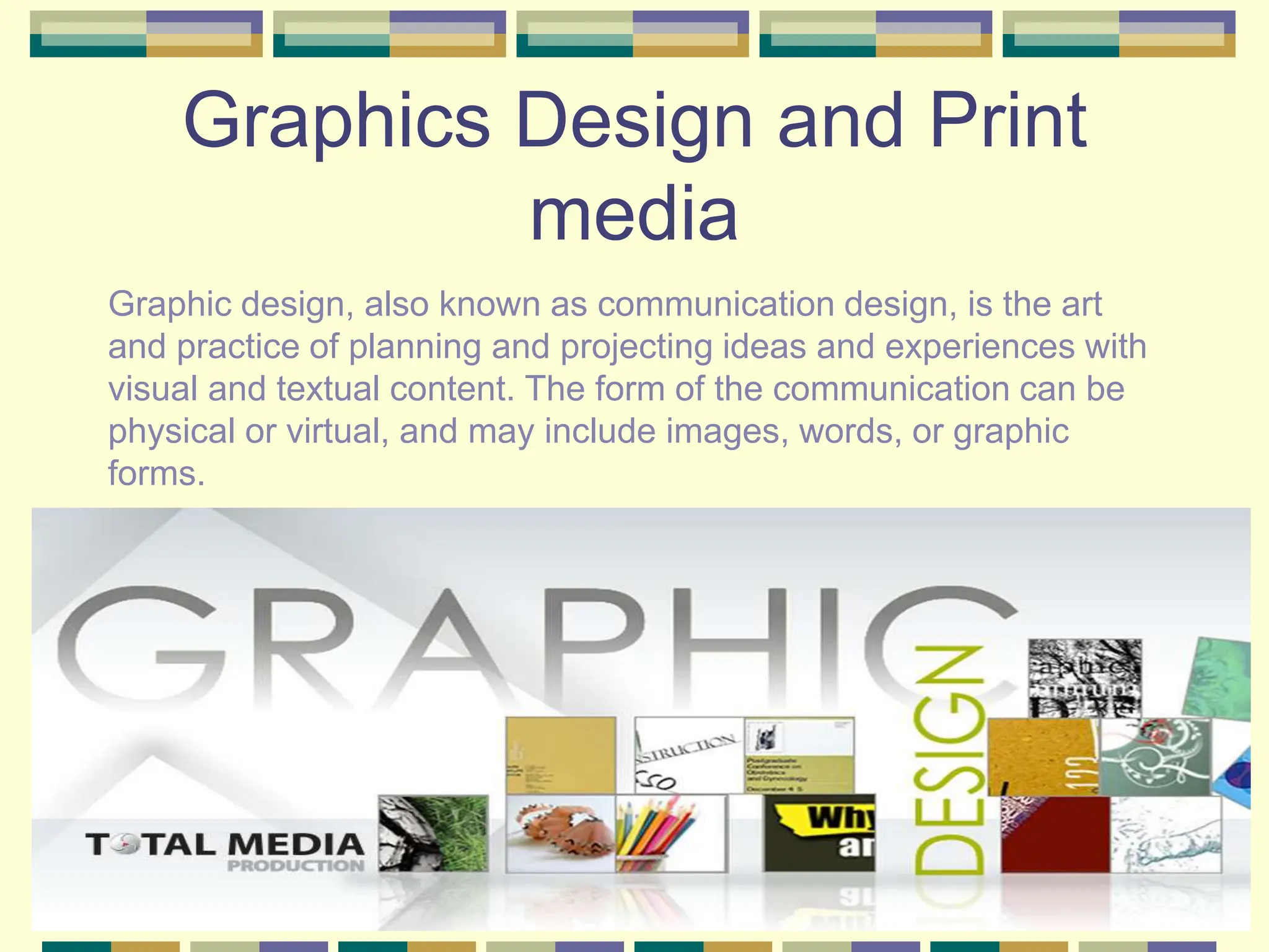 Graphics Design and Print
media
Graphic design, also known as communication design, is the art
and practice of planning and projecting ideas and experiences with
visual and textual content. The form of the communication can be
physical or virtual, and may include images, words, or graphic
forms.
 