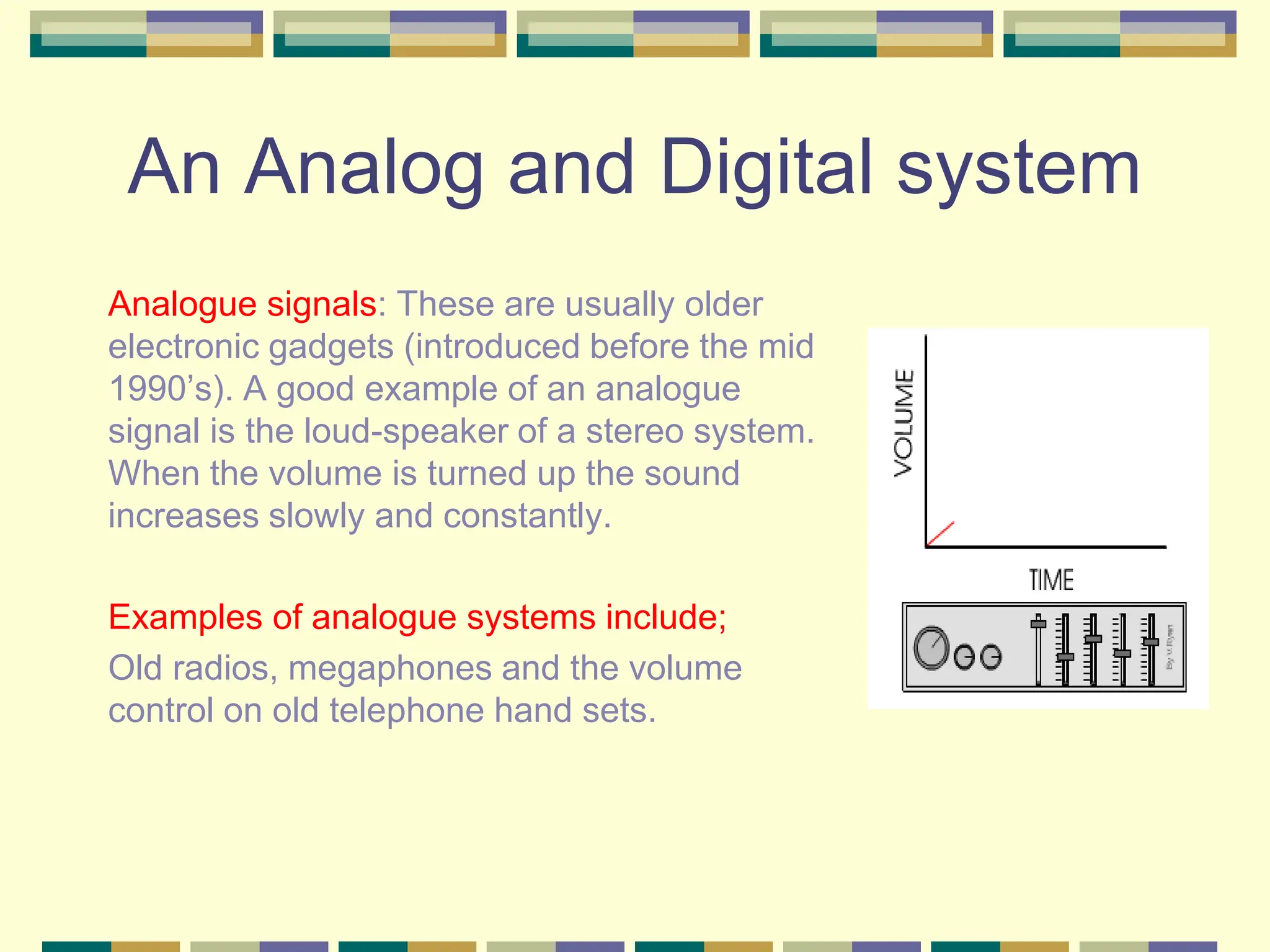 An Analog and Digital system
Analogue signals: These are usually older
electronic gadgets (introduced before the mid
1990’s). A good example of an analogue
signal is the loud-speaker of a stereo system.
When the volume is turned up the sound
increases slowly and constantly.
Examples of analogue systems include;
Old radios, megaphones and the volume
control on old telephone hand sets.
 