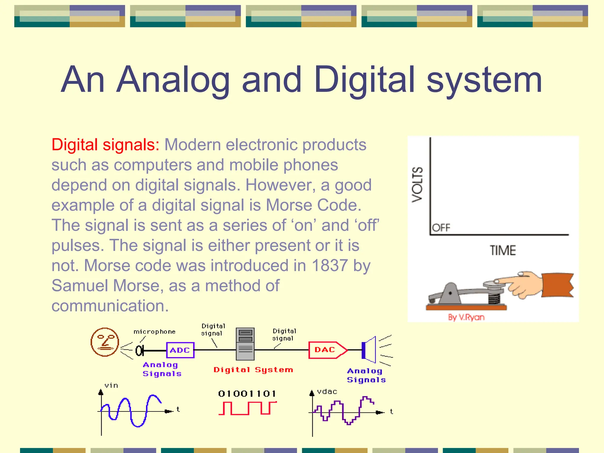 An Analog and Digital system
Digital signals: Modern electronic products
such as computers and mobile phones
depend on digital signals. However, a good
example of a digital signal is Morse Code.
The signal is sent as a series of ‘on’ and ‘off’
pulses. The signal is either present or it is
not. Morse code was introduced in 1837 by
Samuel Morse, as a method of
communication.
 