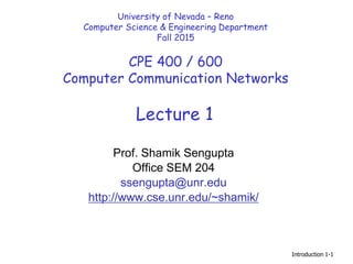 Introduction 1-1
Lecture 1
University of Nevada – Reno
Computer Science & Engineering Department
Fall 2015
CPE 400 / 600
Computer Communication Networks
Prof. Shamik Sengupta
Office SEM 204
ssengupta@unr.edu
http://www.cse.unr.edu/~shamik/
 