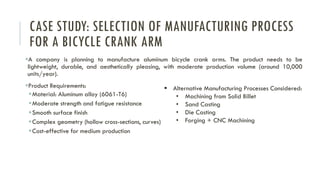 CASE STUDY: SELECTION OF MANUFACTURING PROCESS
FOR A BICYCLE CRANK ARM
▪A company is planning to manufacture aluminum bicycle crank arms. The product needs to be
lightweight, durable, and aesthetically pleasing, with moderate production volume (around 10,000
units/year).
▪Product Requirements:
▪Material: Aluminum alloy (6061-T6)
▪Moderate strength and fatigue resistance
▪Smooth surface finish
▪Complex geometry (hollow cross-sections, curves)
▪Cost-effective for medium production
▪ Alternative Manufacturing Processes Considered:
• Machining from Solid Billet
• Sand Casting
• Die Casting
• Forging + CNC Machining
 