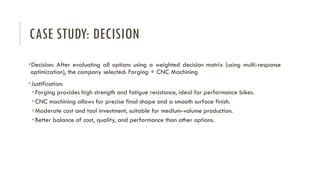 CASE STUDY: DECISION
▪Decision: After evaluating all options using a weighted decision matrix (using multi-response
optimization), the company selected: Forging + CNC Machining
▪Justification:
▪Forging provides high strength and fatigue resistance, ideal for performance bikes.
▪CNC machining allows for precise final shape and a smooth surface finish.
▪Moderate cost and tool investment, suitable for medium-volume production.
▪Better balance of cost, quality, and performance than other options.
 