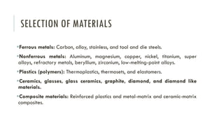 SELECTION OF MATERIALS
▪Ferrous metals: Carbon, alloy, stainless, and tool and die steels.
▪Nonferrous metals: Aluminum, magnesium, copper, nickel, titanium, super
alloys, refractory metals, beryllium, zirconium, low-melting-point alloys.
▪Plastics (polymers): Thermoplastics, thermosets, and elastomers.
▪Ceramics, glasses, glass ceramics, graphite, diamond, and diamond like
materials.
▪Composite materials: Reinforced plastics and metal-matrix and ceramic-matrix
composites.
 